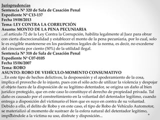 Jurisprudencias
Sentencia Nº 320 de Sala de Casación Penal
Expediente Nº C13-137
Fecha 19/08/2013
Tema: LEY CONTRA LA CORRUPCIÓN
Asunto: MONTO DE LA PENA PECUNIARIA
...el artículo 72 de la Ley Contra la Corrupción, habilita legalmente al Juez para obrar
con cierta discrecionalidad y establecer el monto de la pena pecuniaria, por lo cual, solo
le es exigible mantenerse en los parámetros legales de la norma, es decir, no excederse
del cincuenta por ciento (50%) de la utilidad ilegal.
Sentencia Nº 318 de Sala de Casación Penal
Expediente Nº C07-0105
Fecha 15/06/2007
Tema: ROBO
ASUNTO: ROBO DE VEHÍCULO-MOMENTO CONSUMATIVO
...En este tipo de hechos delictivos, la desposesión y el apoderamiento de la cosa,
implica el provecho de lo injusto, pues con el sólo acto de utilizar la violencia y despojar
el objeto fuera de la disposición de su legítimo detentador, se origina un daño al bien
jurídico protegido, que en este caso lo constituye el derecho de propiedad privada. Tal
daño es causado por el constreñimiento en la voluntad del detentador legítimo, cuando
entrega a disposición del victimario el bien que es suyo en contra de su voluntad.
Debido a ello, el delito de Robo y en este caso, el tipo de Robo de Vehículo Automotor,
se materializó al momento de sustraer de la esfera natural del detentador legítimo,
impidiéndole a la víctima su uso, disfrute y disposición...
 