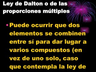 Ley de Dalton o de las proporciones múltiples Puede ocurrir que dos elementos se combinen entre sí para dar lugar a varios compuestos (en vez de uno solo, caso que contempla la ley de proust).  