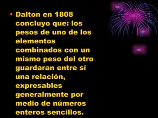 Dalton en 1808 concluyo que: los pesos de uno de los elementos combinados con un mismo peso del otro guardaran entre sí una relación, expresables generalmente por medio de números enteros sencillos. 