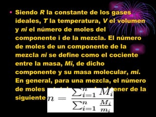 Siendo  R  la constante de los gases ideales,  T  la temperatura,  V  el volumen y  ni  el número de moles del componente i de la mezcla. El número de moles de un componente de la mezcla  ni  se define como el cociente entre la masa,  Mi , de dicho componente y su masa molecular,  mi . En general, para una mezcla, el número de moles  n  total se puede obtener de la siguiente ecuación: 