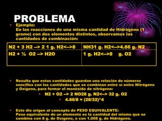 PROBLEMA Ejemplo:  En las reacciones de una misma cantidad de Hidrógeno (1 gramo) con dos elementos distintos, observamos las cantidades de combinación:    Resulta que estas cantidades guardan una relación de números sencillos con las cantidades que se combinan entre sí entre Nitrógeno y Oxígeno, para formar el monóxido de nitrógeno:  N2 + O2 --> 2 NO28 g. N2<--> 32 g. O2 4.66/8 = (28/32)*4   Esto dio origen al concepto de PESO EQUIVALENTE:  Peso equivalente de un elemento es la cantidad del mismo que se combina con 8 g. de Oxígeno, o con 1.008 g. de Hidrógeno.  1 g. H2<-->8    g. O2 H2 + ½  O2 --> H2O NH31 g. H2<-->4.66 g. N2 N2 + 3 H2 --> 2 1 g. H2<-->8  