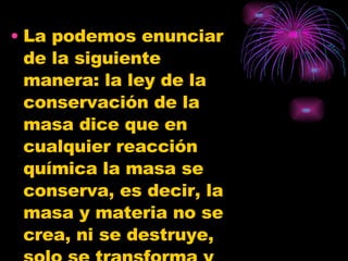 La podemos enunciar de la siguiente manera: la ley de la conservación de la masa dice que en cualquier reacción química la masa se conserva, es decir, la masa y materia no se crea, ni se destruye, solo se transforma y permanece invariable. 