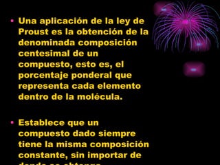 Una aplicación de la ley de Proust es la obtención de la denominada composición centesimal de un compuesto, esto es, el porcentaje ponderal que representa cada elemento dentro de la molécula. Establece que un compuesto dado siempre tiene la misma composición constante, sin importar de donde se obtenga. 