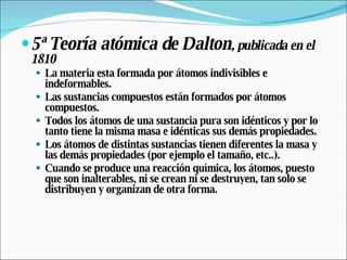 5ª Teoría atómica de Dalton , publicada en el 1810 La materia esta formada por átomos indivisibles e indeformables.  Las sustancias compuestos están formados por átomos compuestos.  Todos los átomos de una sustancia pura son idénticos y por lo tanto tiene la misma masa e idénticas sus demás propiedades.  Los átomos de distintas sustancias tienen diferentes la masa y las demás propiedades (por ejemplo el tamaño, etc..).  Cuando se produce una reacción química, los átomos, puesto que son inalterables, ni se crean ni se destruyen, tan solo se distribuyen y organizan de otra forma. 