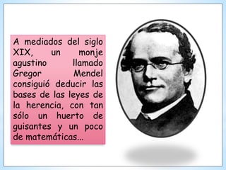A mediados del siglo
XIX, un monje
agustino llamado
Gregor Mendel
consiguió deducir las
bases de las leyes de
la herencia, con tan
sólo un huerto de
guisantes y un poco
de matemáticas...
 