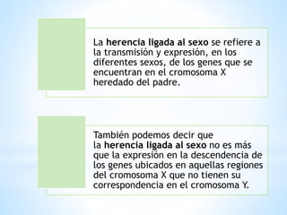La herencia ligada al sexo se refiere a
la transmisión y expresión, en los
diferentes sexos, de los genes que se
encuentran en el cromosoma X
heredado del padre.
También podemos decir que
la herencia ligada al sexo no es más
que la expresión en la descendencia de
los genes ubicados en aquellas regiones
del cromosoma X que no tienen su
correspondencia en el cromosoma Y.
 