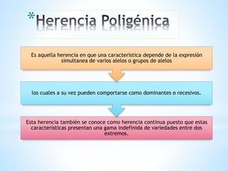 *
Esta herencia también se conoce como herencia continua puesto que estas
características presentan una gama indefinida de variedades entre dos
extremos.
los cuales a su vez pueden comportarse como dominantes o recesivos.
Es aquella herencia en que una característica depende de la expresión
simultanea de varios alelos o grupos de alelos
 