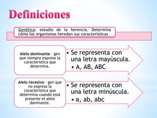 Genética: estudio de la herencia. Determina
cómo los organismos heredan sus características
• Se representa con
una letra mayúscula.
• A, AB, ABC
Alelo dominante – gen
que siempre expresa la
característica que
determina.
• Se representa con
una letra minúscula.
• a, ab, abc
Alelo recesivo – gen que
no expresa la
característica que
determina cuando está
presente el alelo
dominante.
 