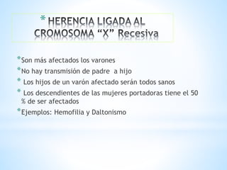 *
*Son más afectados los varones
*No hay transmisión de padre a hijo
* Los hijos de un varón afectado serán todos sanos
* Los descendientes de las mujeres portadoras tiene el 50
% de ser afectados
*Ejemplos: Hemofilia y Daltonismo
 
