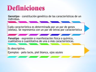 Genotipo – constitución genética de las características de un
individuo.
Cada característica es determinada por un par de genes
(alelos). Se representa con un par de letras por característica
Fenotipo – expresión o manifestación física o química,
cualitativa o cuantitativa de una o más características.
Es descriptivo.
Ejemplos – pelo lacio, piel blanca, ojos azules
 