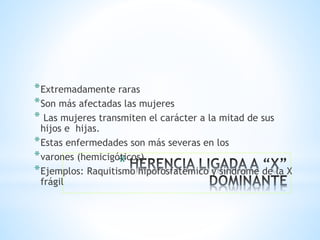 *
*Extremadamente raras
*Son más afectadas las mujeres
* Las mujeres transmiten el carácter a la mitad de sus
hijos e hijas.
*Estas enfermedades son más severas en los
*varones (hemicigóticos).
*Ejemplos: Raquitismo hipofosfatémico y síndrome de la X
frágil
 