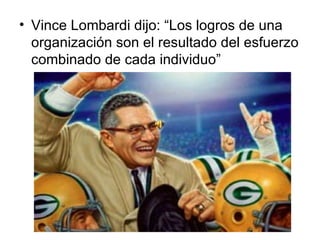 Vince Lombardi dijo: “Los logros de una organización son el resultado del esfuerzo combinado de cada individuo”  