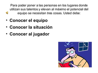 Para poder poner a las personas en los lugares donde utilizan sus talentos y elevan al máximo el potencial del equipo se necesitan tres cosas. Usted debe: Conocer el equipo  Conocer la situación  Conocer al jugador 