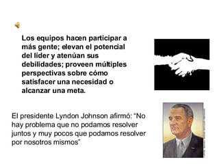 El presidente Lyndon Johnson afirmó: “No hay problema que no podamos resolver juntos y muy pocos que podamos resolver por nosotros mismos” Los equipos hacen participar a más gente; elevan el potencial del líder y atenúan sus debilidades; proveen múltiples perspectivas sobre cómo satisfacer una necesidad o alcanzar una meta. 