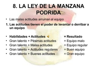 8. LA LEY DE LA MANZANA PODRIDA Las malas actitudes arruinan al equipo 1. Las actitudes tienen el poder de levantar o derribar a un equipo  Habilidades + Actitudes  = Resultado  Gran talento + Pésimas actitudes  = Equipo malo Gran talento + Malas actitudes  = Equipo regular Gran talento + Actitudes regulares  = Buen equipo Gran talento + Buenas actitudes  = Gran equipo 