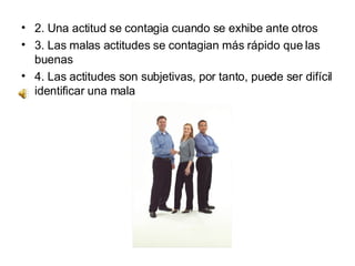 2. Una actitud se contagia cuando se exhibe ante otros  3. Las malas actitudes se contagian más rápido que las buenas  4. Las actitudes son subjetivas, por tanto, puede ser difícil identificar una mala  