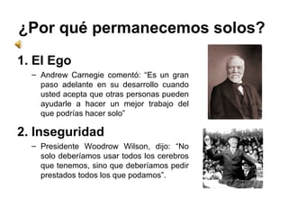 ¿Por qué permanecemos solos?  1. El Ego Andrew Carnegie comentó: “Es un gran paso adelante en su desarrollo cuando usted acepta que otras personas pueden ayudarle a hacer un mejor trabajo del que podrías hacer solo” 2. Inseguridad  Presidente Woodrow Wilson, dijo: “No solo deberíamos usar todos los cerebros que tenemos, sino que deberíamos pedir prestados todos los que podamos”. 