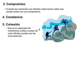 3. Compromiso Cuando los momentos son difíciles usted quiere saber que puede contar con sus compañeros.  4. Constancia  5. Cohesión Esa es la capacidad de mantenerse unidos a pesar de cuán difíciles puedan ser las circunstancias . 