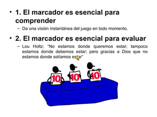 1. El marcador es esencial para comprender  Da una visión instantánea del juego en todo momento.  2. El marcador es esencial para evaluar  Lou Holtz: “No estamos donde queremos estar; tampoco estamos donde debemos estar; pero gracias a Dios que no estamos donde solíamos estar” 