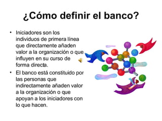 ¿Cómo definir el banco? Iniciadores son los individuos de primera línea que directamente añaden valor a la organización o que influyen en su curso de forma directa. El banco está constituido por las personas que indirectamente añaden valor a la organización o que apoyan a los iniciadores con lo que hacen. 