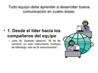 Todo equipo debe aprender a desarrollar buena comunicación en cuatro áreas: 1. Desde el líder hacia los compañeros del equipo John W. Gardner observó: “Si he de nombrar un solo instrumento multiuso de liderazgo, ese es la comunicación”.  