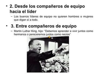 2. Desde los compañeros de equipo hacia el líder Los buenos líderes de equipo no quieren hombres o mujeres que digan sí a todo. 3. Entre compañeros de equipo  Martin Luther King, hijo: “Debemos aprender a vivir juntos como hermanos o pereceremos juntos como necios” 