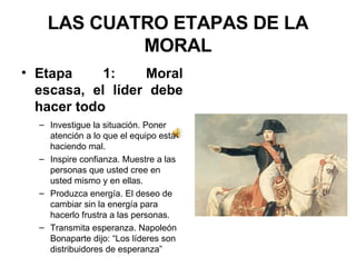 LAS CUATRO ETAPAS DE LA MORAL Etapa 1: Moral escasa, el líder debe hacer todo Investigue la situación. Poner atención a lo que el equipo está haciendo mal. Inspire confianza. Muestre a las personas que usted cree en usted mismo y en ellas. Produzca energía. El deseo de cambiar sin la energía para hacerlo frustra a las personas. Transmita esperanza. Napoleón Bonaparte dijo: “Los líderes son distribuidores de esperanza” 