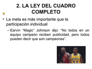 2. LA LEY DEL CUADRO COMPLETO La meta es más importante que la participación individual Earvin “Magic” Johnson dijo: “No todos en un equipo campeón reciben publicidad, pero todos pueden decir que son campeones”.  