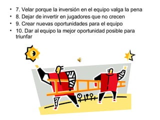 7. Velar porque la inversión en el equipo valga la pena  8. Dejar de invertir en jugadores que no crecen  9. Crear nuevas oportunidades para el equipo 10. Dar al equipo la mejor oportunidad posible para triunfar 