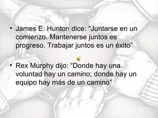 James E. Hunton dice: “Juntarse en un comienzo. Mantenerse juntos es progreso. Trabajar juntos es un éxito” Rex Murphy dijo: “Donde hay una voluntad hay un camino; donde hay un equipo hay más de un camino” 