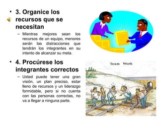 3. Organice los recursos que se necesitan  Mientras mejores sean los recursos de un equipo, menores serán las distracciones que tendrán los integrantes en su intento de alcanzar su meta. 4. Procúrese los integrantes correctos  Usted puede tener una gran visión, un plan preciso, estar lleno de recursos y un liderazgo formidable, pero si no cuenta con las personas correctas, no va a llegar a ninguna parte. 
