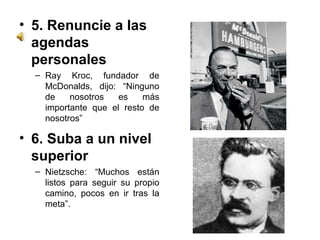5. Renuncie a las agendas personales  Ray Kroc, fundador de McDonalds, dijo: “Ninguno de nosotros es más importante que el resto de nosotros” 6. Suba a un nivel superior  Nietzsche: “Muchos están listos para seguir su propio camino, pocos en ir tras la meta”. 