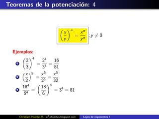 Teoremas de la potenciaci´n: 4
                         o


                                                n
                                           x            xn
                                                    =      ;y = 0
                                           y            yn

  Ejemplos:
           2 4    24   16
   1            = 4 =
           3      3    81
           x  5  x 5   x5
   2            = 5 =
           2     2     32
            4        4
         18      18
   3
           4
              =        = 34 = 81
          6       6



       Christiam Huertas R. w3 .xhuertas.blogspot.com    Leyes de exponentes I
 