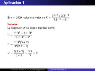 Aplicaci´n 1
        o


                                                         3x+2 + 2.3x+1
  Si x = 2009, calcule el valor de K =                                 .
                                                          2.3x+1 − 3x
  Soluci´n:
        o
  La expresi´n K se puede expresar como
            o
        3x .32 + 2.3x .31
  K=
         2.3x .31 − 3x
        3x .31 (3 + 2)
  K=
        3x (2.3 − 1)
        3(3 + 2)   3.5
  K=             =     =3
         6−1        5



     Christiam Huertas R. w3 .xhuertas.blogspot.com   Leyes de exponentes I
 