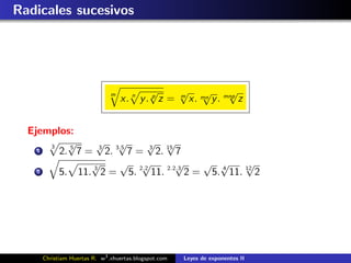 Radicales sucesivos




                              m           √      √ √          √
                                  x. n y . p z = m x. mn y . mnp z


  Ejemplos:
      3
          √      √ √          √ √
    1   2. 5 7 = 3 2. 3.5 7 = 3 2. 15 7
                √      √ √            √  √ √       √
    2   5. 11. 3 2 = 5. 2.2 11. 2.2.3 2 = 5. 4 11. 12 2




     Christiam Huertas R. w3 .xhuertas.blogspot.com   Leyes de exponentes II
 