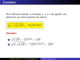 Corolario


  De la f´rmula anterior, si las bases x, y y z son iguales, eso
         o
  determina una forma pr´ctica de reducir.
                          a

    n          m
                       √            nmp
                                       √
        x a.       x b. p x c =            x (am+b)p+c


  Ejemplos:

           3     √5
                         √
                        3.5 1.5+4
                                        √
                                        15
    1          2. 24 =     2        = 29
                      √
                      3
                                 √
                              2.2.3
                                                  √
                                                  12
    2          53 . 5. 52 =         5(3.2+1).3+2 = 523




        Christiam Huertas R. w3 .xhuertas.blogspot.com   Leyes de exponentes II
 