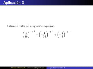 Aplicaci´n 3
        o




  Calcule el valor de la siguiente expresi´n.
                                          o
                              −4−1                    −5−1                     −3−1
                       1                   1                     1
                                       + −                   + −
                       16                  32                    8




     Christiam Huertas R. w3 .xhuertas.blogspot.com   Leyes de exponentes II
 