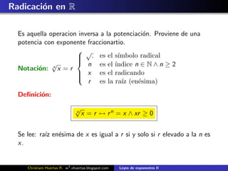 Radicaci´n en R
        o

  Es aquella operacion inversa a la potenciaci´n. Proviene de una
                                              o
  potencia con exponente fraccionartio.
                       √
                       . es el s´
                                    ımbolo radical
              √       
                          n es el ´ ındice n ∈ N ∧ n ≥ 2
  Notaci´n: n x = r
         o
                       x es el radicando
                      
                          r es la ra´ (en´sima)
                                      ız    e
                      

  Deﬁnici´n:
         o
                               √
                               n
                                   x = r ↔ r n = x ∧ xr ≥ 0


  Se lee: ra´ en´sima de x es igual a r si y solo si r elevado a la n es
            ız e
  x.


     Christiam Huertas R. w3 .xhuertas.blogspot.com   Leyes de exponentes II
 