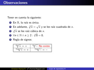 Observaciones


  Tener en cuenta lo siguiente:
    1     En R, la ra´ es unica.
                      ız    ´
                         √2
                                √
    2     En adelante, x = x y se lee ra´ cuadrada de x.
                                        ız
          √
          3
    3       x se lee ra´ c´bica de x.
                        ız u
                              √
    4     ∀n ∈ N ∧ n ≥ 2 : n 0 = 0.
    5     Regla de signos:
               √
              Par
                                      √
                                     Par
                  +=+                      − No existe
                 √
              Impar
                                            √
                                        Impar
                    +=+                       −=−




        Christiam Huertas R. w3 .xhuertas.blogspot.com   Leyes de exponentes II
 