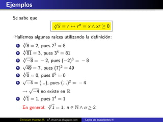Ejemplos
  Se sabe que
                               √
                               n
                                   x = r ↔ r n = x ∧ xr ≥ 0

  Hallemos algunas ra´ utilizando la deﬁnici´n:
                       ıces                 o
      √
   1
       3
         8 = 2, pues 23 = 8
      √
   2
       4
         81 = 3, pues 34 = 81
      √
   3   3
         −8 = − 2, pues (−2)3 = − 8
      √
   4     49 = 7, pues (7)2 = 49
      √
   5
       5
         0 = 0, pues 05 = 0
      √
   6     −4 = (...), pues (...)2 = − 4
          √
      → −4 no existe en R
      √
   7
       4
         1 = 1, pues 14 = 1
                   √
      En general: n 1 = 1, n ∈ N ∧ n ≥ 2

     Christiam Huertas R. w3 .xhuertas.blogspot.com   Leyes de exponentes II
 