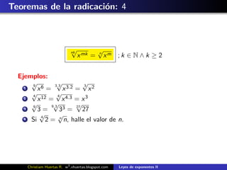 Teoremas de la radicaci´n: 4
                       o



                             √
                             nk             √
                                            n
                                  x mk =        xm ; k ∈ N ∧ k ≥ 2


  Ejemplos:
      √
      9
                  √
                 3.3
                             √
                             3
    1    x6 =        x 3.2 = x 2
      √
      4
                 √4
    2    x 12 = x 4.3 = x 3
      √
      9
                √
               9.3 3
                           √
    3    3=        3 = 27 27
          √4       √
    4 Si     2 = n n, halle el valor de n.




     Christiam Huertas R. w3 .xhuertas.blogspot.com   Leyes de exponentes II
 