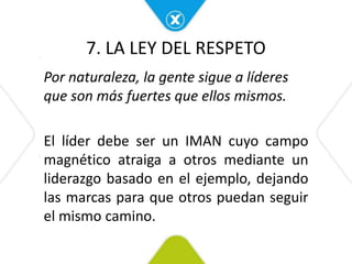 7. LA LEY DEL RESPETO
Por naturaleza, la gente sigue a líderes
que son más fuertes que ellos mismos.
El líder debe ser un IMAN cuyo campo
magnético atraiga a otros mediante un
liderazgo basado en el ejemplo, dejando
las marcas para que otros puedan seguir
el mismo camino.
 