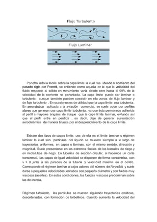 Por otro lado la teoría sobre la capa límite la cual fue ideado al comienzo del
pasado siglo por Prandtl, se entiende como aquella en la que la velocidad del
fluido respecto al sólido en movimiento varía desde cero hasta el 99% de la
velocidad de la corriente no perturbada. La capa límite puede ser laminar o
turbulenta; aunque también pueden coexistir en ella zonas de flujo laminar y
de flujo turbulento . En ocasiones es de utilidad que la capa límite sea turbulenta.
En aeronáutica aplicada a la aviación comercial, se suele optar por perfiles
alares que generan una capa límite turbulenta, ya que ésta permanece adherida
al perfil a mayores ángulos de ataque que la capa límite laminar, evitando así
que el perfil entre en perdida , es decir, deje de generar sustentación
aerodinámica de manera brusca por el desprendimiento de la capa limite.
Existen dos tipos de capas limite, una de ella es el límite laminar o régimen
laminar la cual son partículas del líquido se mueven siempre a lo largo de
trayectorias uniformes, en capas o láminas, con el mismo sentido, dirección y
magnitud. Suele presentarse en los extremos finales de los laterales de riego y
en microtubos de riego. En tuberías de sección circular, si hacemos un corte
transversal, las capas de igual velocidad se disponen de forma concéntrica, con
v > 0 junto a las paredes de la tubería y velocidad máxima en el centro.
Corresponde el régimen laminar a bajos valores del número de Reynolds y suele
darse a pequeñas velocidades, en tubos con pequeño diámetro y con fluidos muy
viscosos (aceites). En estas condiciones, las fuerzas viscosas predominan sobre
las de inercia.
Régimen turbulento, las partículas se mueven siguiendo trayectorias erráticas,
desordenadas, con formación de torbellinos. Cuando aumenta la velocidad del
 