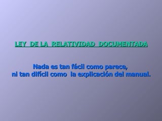 LEY  DE LA  RELATIVIDAD  DOCUMENTADA Nada es tan fácil como parece,  ni tan difícil como  la explicación del manual. 