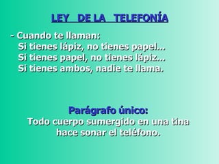 LEY  DE LA  TELEFONÍA - Cuando te llaman: Si tienes lápiz, no tienes papel...    Si tienes papel, no tienes lápiz...  Si tienes ambos, nadie te llama.   Parágrafo único:  Todo cuerpo sumergido en una tina  hace sonar el teléfono.  