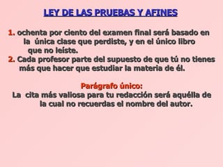 LEY DE LAS PRUEBAS Y AFINES   1.  ochenta por ciento del examen final será basado en  la  única clase que perdiste, y en el único libro    que no leíste.  2.  Cada profesor parte del supuesto de que tú no tienes más que hacer que estudiar la materia de él.  Parágrafo único: La  cita más valiosa para tu redacción será aquélla de la cual no recuerdas el nombre del autor.   