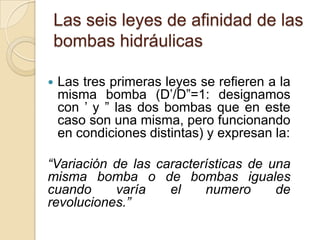 Las seis leyes de afinidad de las
bombas hidráulicas

   Las tres primeras leyes se refieren a la
    misma bomba (D’/D”=1: designamos
    con ’ y ” las dos bombas que en este
    caso son una misma, pero funcionando
    en condiciones distintas) y expresan la:

“Variación de las características de una
misma bomba o de bombas iguales
cuando     varía    el    numero      de
revoluciones.”
 
