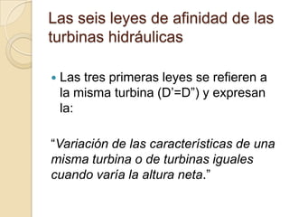 Las seis leyes de afinidad de las
turbinas hidráulicas

   Las tres primeras leyes se refieren a
    la misma turbina (D’=D”) y expresan
    la:

“Variación de las características de una
misma turbina o de turbinas iguales
cuando varía la altura neta.”
 