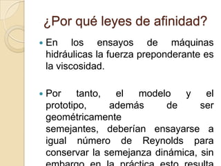 ¿Por qué leyes de afinidad?
   En los ensayos de máquinas
    hidráulicas la fuerza preponderante es
    la viscosidad.

   Por     tanto,  el  modelo   y    el
    prototipo,     además     de     ser
    geométricamente
    semejantes, deberían ensayarse a
    igual número de Reynolds para
    conservar la semejanza dinámica, sin
 