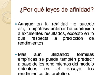 ¿Por qué leyes de afinidad?

   Aunque en la realidad no sucede
    así, la hipótesis anterior ha conducido
    a excelentes resultados, excepto en lo
    que respecta a predicción de
    rendimientos.

   Más     aun,    utilizando   fórmulas
    empíricas se puede también predecir
    a base de los rendimientos del modelo
    obtenidos    en     el   ensayo   los
 